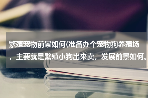 繁殖宠物前景如何(准备办个宠物狗养殖场,主要就是繁殖小狗出来卖,发展前景如何。有开养殖场的回答一下最好。)