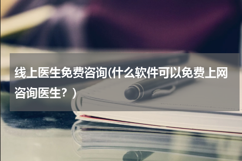 线上医生免费咨询(什么软件可以免费上网咨询医生?)