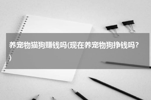 养宠物猫狗赚钱吗(现在养宠物狗挣钱吗?)