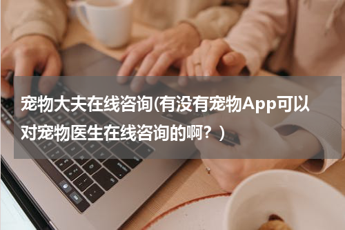 宠物大夫在线咨询(有没有宠物App可以对宠物医生在线咨询的啊?)