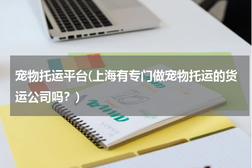 宠物托运平台(上海有专门做宠物托运的货运公司吗?)