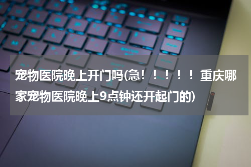 宠物医院晚上开门吗(急!!!!!重庆哪家宠物医院晚上9点钟还开起门的)