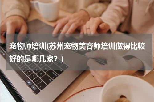 宠物师培训(苏州宠物美容师培训做得比较好的是哪几家?)