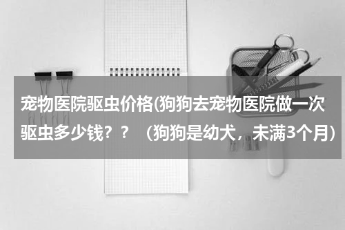 宠物医院驱虫价格(狗狗去宠物医院做一次驱虫多少钱??(狗狗是幼犬,未满3个月))