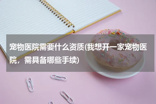宠物医院需要什么资质(我想开一家宠物医院,需具备哪些手续)