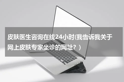 皮肤医生咨询在线24小时(我告诉我关于网上皮肤专家坐诊的网址?)