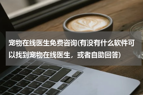 宠物在线医生免费咨询(有没有什么软件可以找到宠物在线医生,或者自助回答)