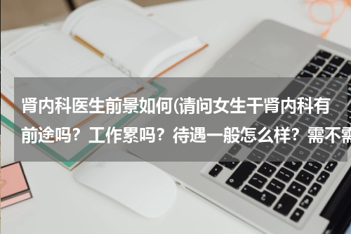 肾内科医生前景如何(请问女生干肾内科有前途吗?工作累吗?待遇一般怎么样?需不需要耗费很大的体力呢?)