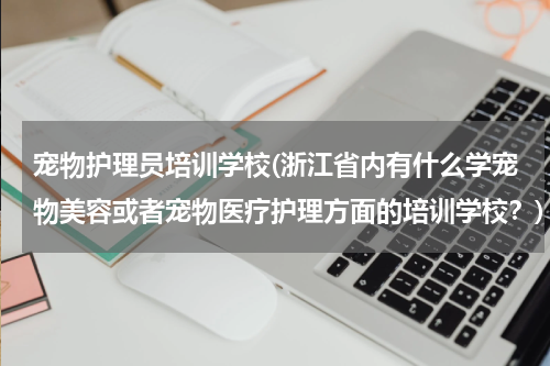 宠物护理员培训学校(浙江省内有什么学宠物美容或者宠物医疗护理方面的培训学校?)
