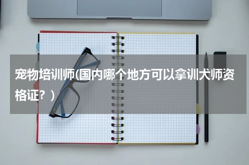 宠物培训师(国内哪个地方可以拿训犬师资格证?)