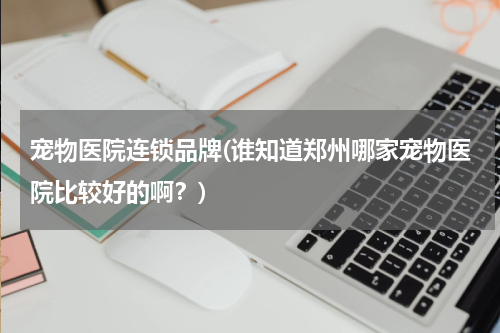 宠物医院连锁品牌(谁知道郑州哪家宠物医院比较好的啊?)