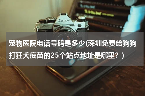 宠物医院电话号码是多少(深圳免费给狗狗打狂犬疫苗的25个站点地址是哪里?)