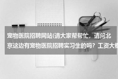 宠物医院招聘网站(请大家帮帮忙,请问北京这边有宠物医院招聘实习生的吗?工资大概一个月多少?都做那些工作?)