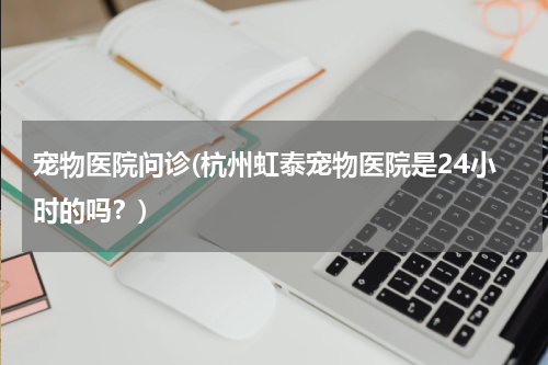 宠物医院问诊(杭州虹泰宠物医院是24小时的吗?)