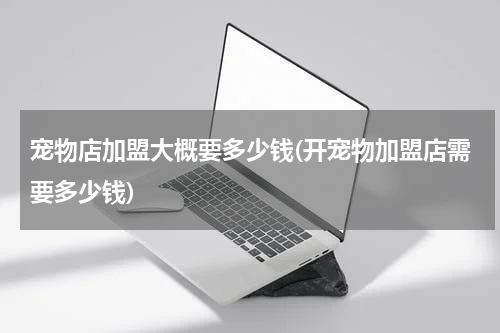 宠物店加盟大概要多少钱(开宠物加盟店需要多少钱)