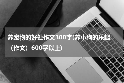 养宠物的好处作文300字(养小狗的乐趣(作文)600字以上)