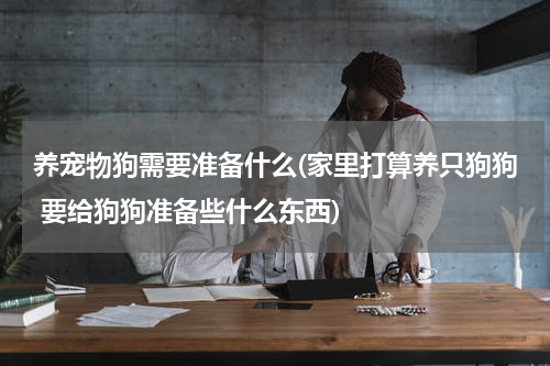 养宠物狗需要准备什么(家里打算养只狗狗 要给狗狗准备些什么东西)