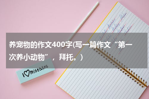 养宠物的作文400字(写一篇作文“第一次养小动物”,拜托。)