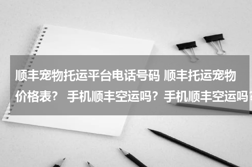 顺丰宠物托运平台电话号码 顺丰托运宠物价格表? 手机顺丰空运吗?手机顺丰空运吗?